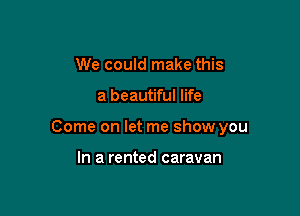 We could make this

a beautiful life

Come on let me show you

In a rented caravan