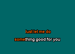 Just let me do

something good for you