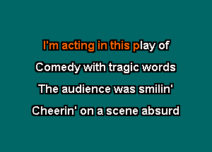 I'm acting in this play of

Comedy with tragic words

The audience was smilin'

Cheerin' on a scene absurd