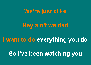 We're just alike

Hey ain't we dad

I want to do everything you do

So I've been watching you