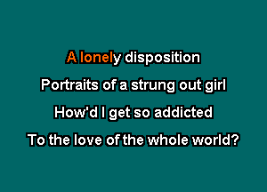 A lonely disposition

Portraits of a strung out girl

How'd I get so addicted

To the love ofthe whole world?