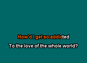 How'd I get so addicted

To the love ofthe whole world?