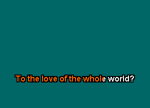 To the love ofthe whole world?