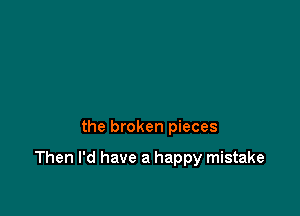 the broken pieces

Then I'd have a happy mistake