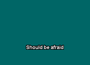 Should be afraid