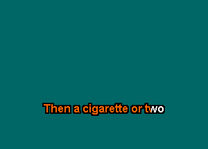 Then a cigarette or two