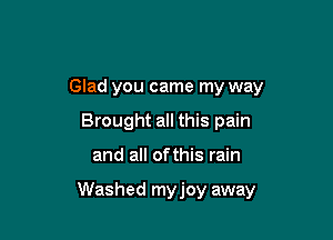 Glad you came my way
Brought all this pain

and all ofthis rain

Washed myjoy away