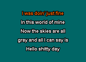 lwas doin'just fine
In this world of mine

Now the skies are all

gray and all I can say is
Hello shitty day