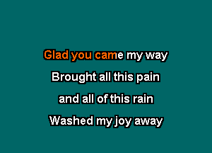 Glad you came my way
Brought all this pain

and all ofthis rain

Washed myjoy away