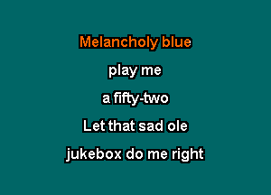 Melancholy blue
play me
a f'IfIy-two
Let that sad ole

jukebox do me right