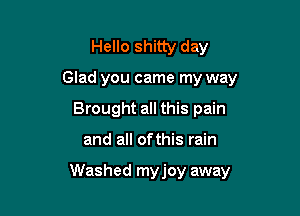 Hello shitty day
Glad you came my way
Brought all this pain

and all ofthis rain

Washed myjoy away