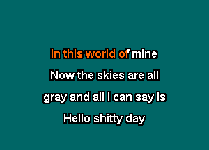 In this world of mine

Now the skies are all

gray and all I can say is
Hello shitty day