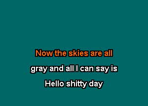 Now the skies are all

gray and all I can say is
Hello shitty day