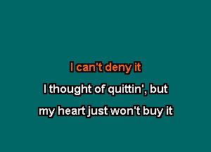 lcan't deny it

I thought of quittin', but

my heartjust won't buy it