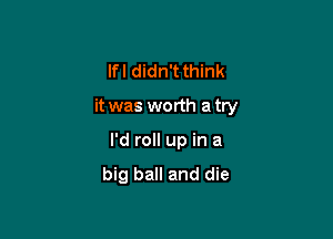 lfl didn't think

it was worth a try

I'd roll up in a
big ball and die