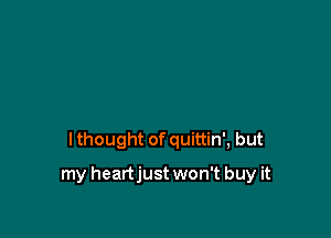 I thought of quittin', but

my heartjust won't buy it