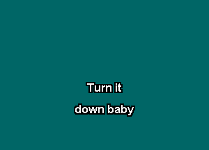 Turn it

down baby