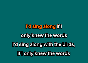 Pd sing along ifl

only knew the words
Pd sing along with the birds,

ifl only knew the words