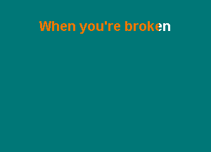 When you're broken