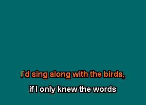 Pd sing along with the birds,

ifl only knew the words