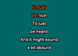 It must

be nice

Tojust
be heard

And it might sound

a bit absurd