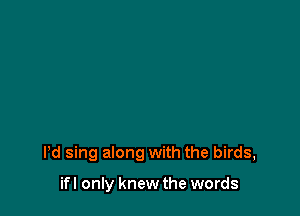 Pd sing along with the birds,

ifl only knew the words