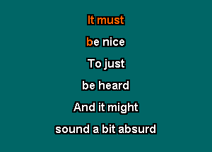 It must

be nice

To just

be heard
And it might

sound a bit absurd