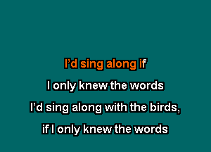 Pd sing along if

I only knew the words

Pd sing along with the birds,

ifl only knew the words