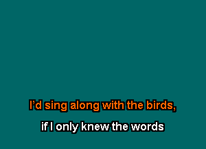 Pd sing along with the birds,

ifl only knew the words