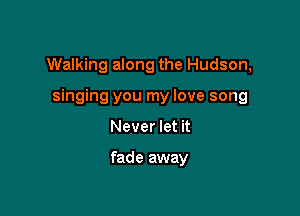 Walking along the Hudson,

singing you my love song
Never let it

fade away