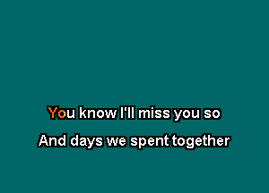 You know I'll miss you so

And days we spent together