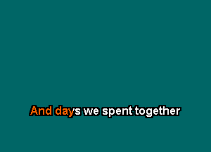 And days we spent together