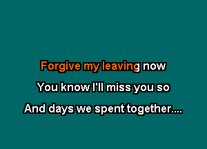 Forgive my leaving now

You know I'll miss you so

And days we spent together....