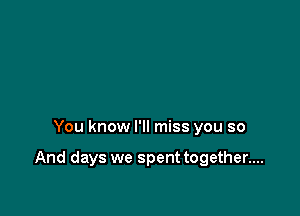 You know I'll miss you so

And days we spent together....