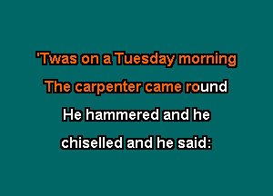 'Twas on a Tuesday morning

The carpenter came round
He hammered and he

chiselled and he saidi