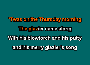 'Twas on the Thursday morning
The glazier came along

With his blowtorch and his putty

and his merry glazier's song