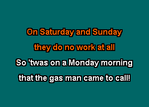 On Saturday and Sunday

they do no work at all

So 'twas on a Monday morning

that the gas man came to call!