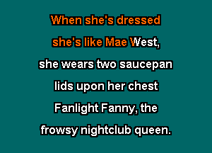 When she's dressed

she's like Mae West,

she wears two saucepan

lids upon her chest
Fanlight Fanny, the

frowsy nightclub queen.