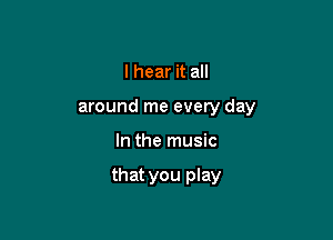 I hear it all

around me every day

In the music

that you play