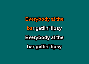 Everybody at the
bar gettin' tipsy
Everybody at the

bar gettin' tipsy