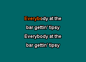 Everybody at the
bar gettin' tipsy
Everybody at the

bar gettin' tipsy