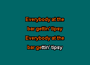 Everybody at the
bar gettin' tipsy
Everybody at the

bar gettin' tipsy