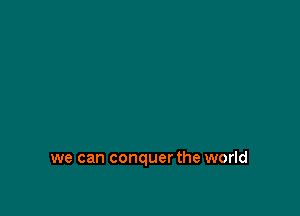 we can conquer the world