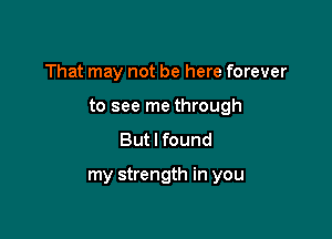 That may not be here forever

to see me through

But I found

my strength in you