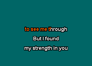 to see me through

But I found

my strength in you