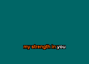 my strength in you