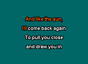 And like the sun,

I'll come back again

To pull you close

and draw you in