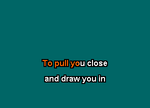 To pull you close

and draw you in