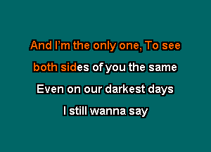 And Pm the only one, To see

both sides ofyou the same

Even on our darkest days

I still wanna say