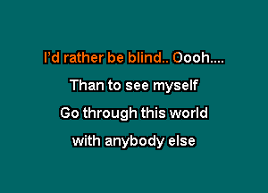 Pd rather be blind.. Oooh....

Than to see myself

Go through this world
with anybody else